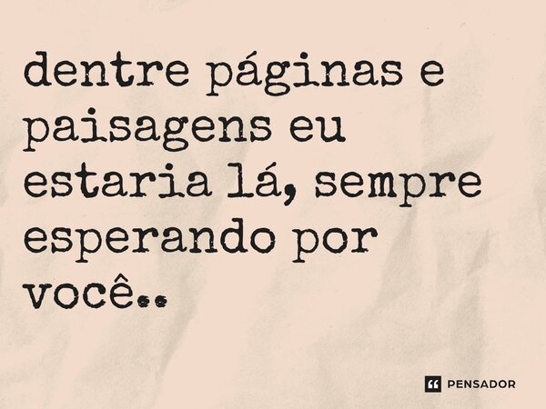 ⁠dentre páginas e paisagens eu estaria lá, sempre esperando por você..