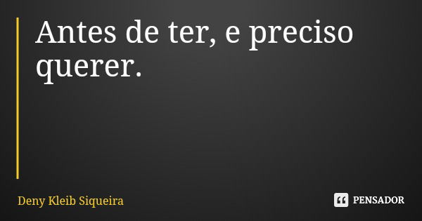 Antes de ter, e preciso querer.... Frase de Deny Kleib Siqueira.