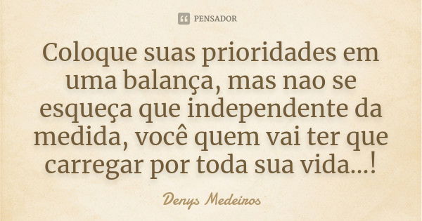 Coloque suas prioridades em uma balança, mas nao se esqueça que independente da medida, você quem vai ter que carregar por toda sua vida...!... Frase de Denys Medeiros.