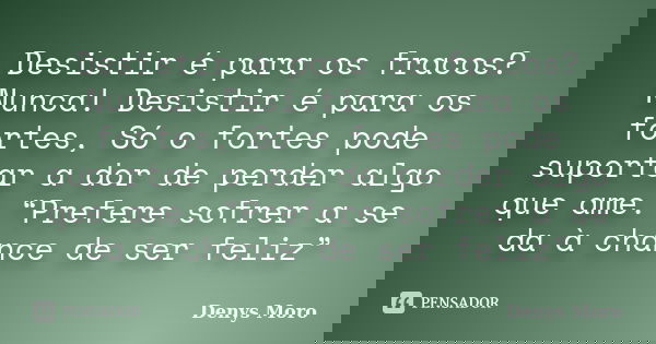 Desistir é para os fracos? Nunca! Desistir é para os fortes, Só o fortes pode suportar a dor de perder algo que ame. “Prefere sofrer a se da à chance de ser fel... Frase de Denys Moro.