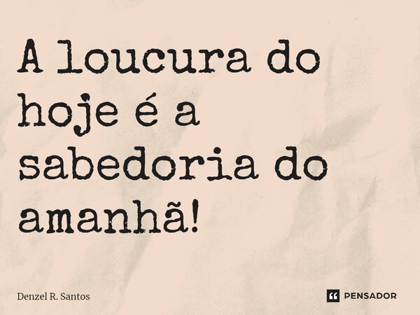 ⁠A loucura do hoje é a sabedoria do amanhã!... Frase de Denzel R. Santos.