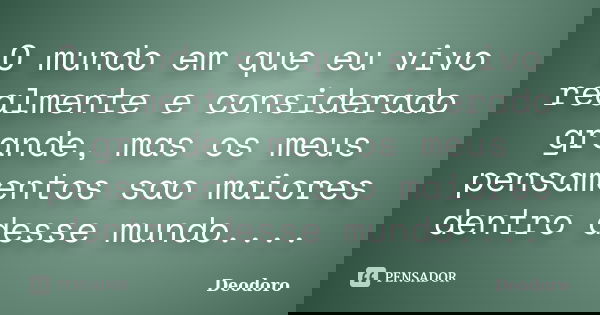 O mundo em que eu vivo realmente e considerado grande, mas os meus pensamentos sao maiores dentro desse mundo....... Frase de Deodoro.