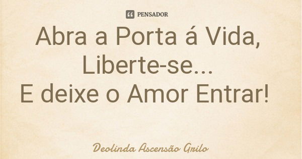 Abra a Porta á Vida, Liberte-se... E deixe o Amor Entrar!... Frase de Deolinda Ascensão Grilo.