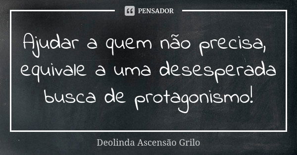 Ajudar a quem não precisa, equivale a uma desesperada busca de protagonismo!... Frase de Deolinda Ascensão Grilo.