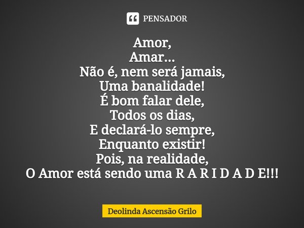 ⁠Amor,
Amar...
Não é, nem será jamais,
Uma banalidade!
É bom falar dele,
Todos os dias,
E declará-lo sempre,
Enquanto existir!
Pois, na realidade,
O Amor está s... Frase de Deolinda Ascensão Grilo.