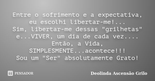 Entre o sofrimento e a expectativa, eu escolhi libertar-me!... Sim, libertar-me dessas "grilhetas" e...VIVER, um dia de cada vez.... Então, a Vida, SI... Frase de Deolinda Ascensão Grilo.