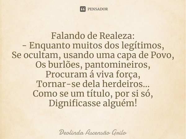 ⁠Falando de Realeza:
- Enquanto muitos dos legítimos,
Se ocultam, usando uma capa de Povo,
Os burlões, pantomineiros,
Procuram á viva força,
Tornar-se dela herd... Frase de Deolinda Ascensão Grilo.