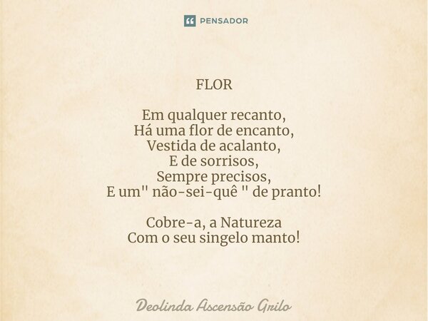 ⁠FLOR Em qualquer recanto, Há uma flor de encanto, Vestida de acalanto, E de sorrisos, Sempre precisos, E um " não-sei-quê " de pranto! Cobre-a, a Nat... Frase de Deolinda Ascensão Grilo.