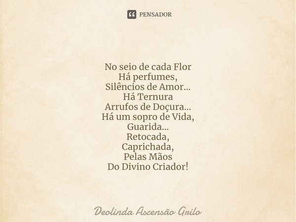 ⁠
No seio de cada Flor
Há perfumes,
Silêncios de Amor...
Há Ternura
Arrufos de Doçura...
Há um sopro de Vida,
Guarida...
Retocada,
Caprichada,
Pelas Mãos
Do Div... Frase de Deolinda Ascensão Grilo.