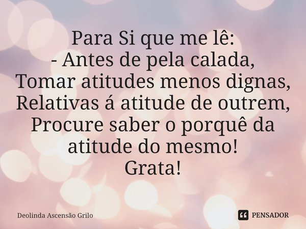 ⁠Para Si que me lê:
- Antes de pela calada,
Tomar atitudes menos dignas,
Relativas á atitude de outrem,
Procure saber o porquê da atitude do mesmo!
Grata!... Frase de Deolinda Ascensão Grilo.