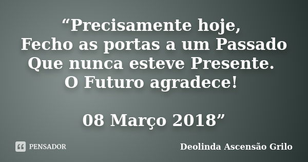 “Precisamente hoje, Fecho as portas a um Passado Que nunca esteve Presente. O Futuro agradece! 08 Março 2018”... Frase de Deolinda Ascensão Grilo.