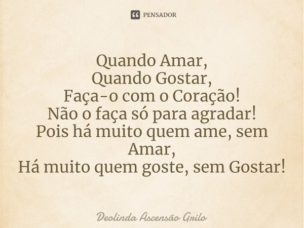 ⁠Quando Amar,
Quando Gostar,
Faça-o com o Coração!
Não o faça só para agradar!
Pois há muito quem ame, sem Amar,
Há muito quem goste, sem Gostar!... Frase de Deolinda Ascensão Grilo.