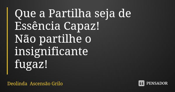 Que a Partilha seja de Essência Capaz! Não partilhe o insignificante
fugaz!... Frase de Deolinda Ascensão Grilo.