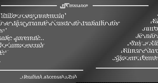 Utilize o seu potencial, Não se faça grande á custa do trabalho dos outros! Se não sabe, aprenda... Pois, a Vida é uma escola. Nunca é tarde! Siga em frente...... Frase de Deolinda Ascensão Grilo.