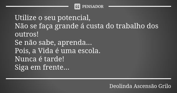 Utilize o seu potencial, Não se faça grande á custa do trabalho dos outros! Se não sabe, aprenda... Pois, a Vida é uma escola. Nunca é tarde! Siga em frente...... Frase de Deolinda Ascensão Grilo.