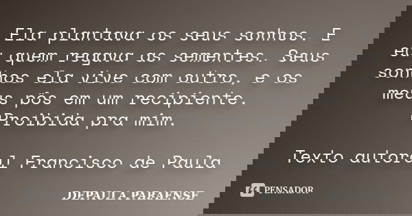 Ela plantava os seus sonhos. E eu quem regava as sementes. Seus sonhos ela vive com outro, e os meus pôs em um recipiente. Proibida pra mim. Texto autoral Franc... Frase de DEPAULA PARAENSE.