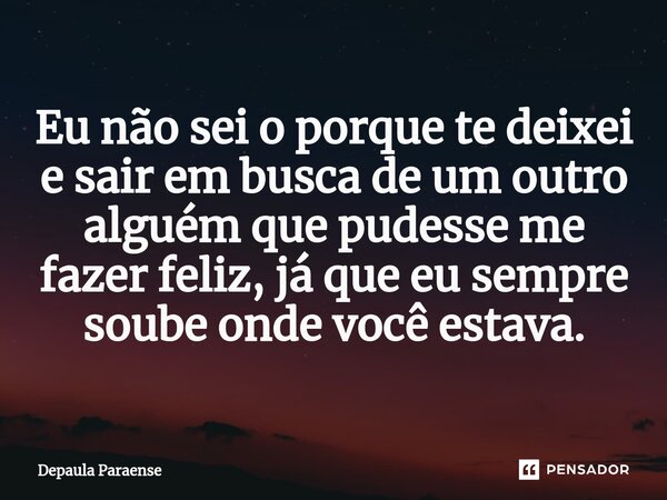⁠Eu não sei o porque te deixei e sair em busca de um outro alguém que pudesse me fazer feliz, já que eu sempre soube onde você estava.... Frase de DEPAULA PARAENSE.
