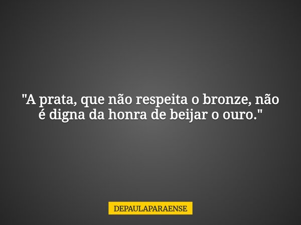 "A prata, que não respeita o bronze, não é digna da honra de beijar o ouro."... Frase de DEPAULAPARAENSE.