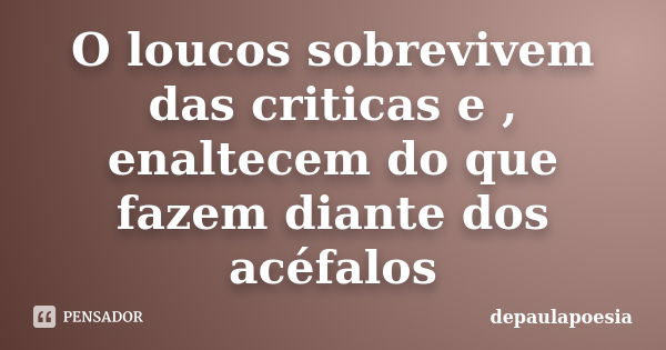 O loucos sobrevivem das criticas e , enaltecem do que fazem diante dos acéfalos... Frase de depaulapoesia.