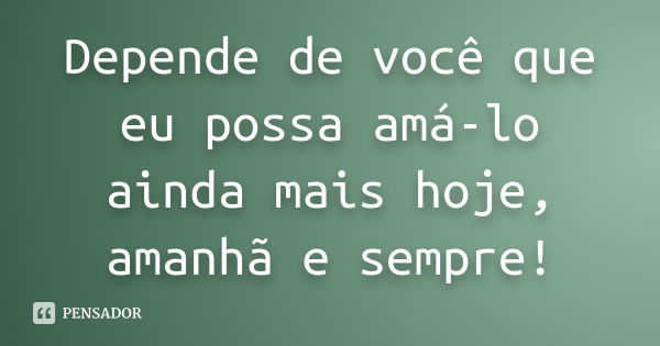 Depende de você que eu possa amá-lo ainda mais hoje, amanhã e sempre!