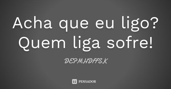 Acha que eu ligo? Quem liga sofre!... Frase de DEPMHDFFSK.