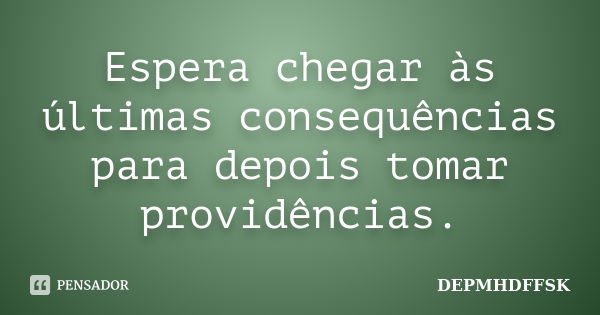 Espera chegar às últimas consequências para depois tomar providências.... Frase de DEPMHDFFSK.