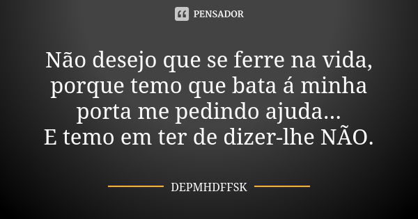 Não desejo que se ferre na vida, porque temo que bata á minha porta me pedindo ajuda... E temo em ter de dizer-lhe NÃO.... Frase de DEPMHDFFSK.