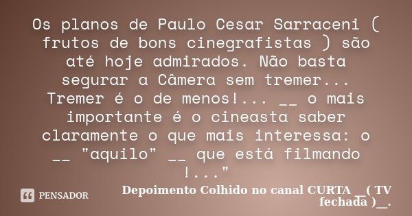 Os planos de Paulo Cesar Sarraceni ( frutos de bons cinegrafistas ) são até hoje admirados. Não basta segurar a Câmera sem tremer... Tremer é o de menos!... __ ... Frase de Depoimento Colhido no canal CURTA __( TV fechada )__..