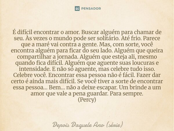 É difícil encontrar o amor. Buscar alguém para chamar de seu. Às vezes o mundo pode ser solitário. Até frio. Parece que a maré vai contra a gente. Mas, com sor... Frase de Depois Daquele Ano (série).