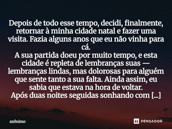 Depois de todo esse tempo, decidi, finalmente, retornar à minha cidade natal e fazer uma visita. Fazia alguns anos que eu não vinha para cá. A sua partida doe... Frase de Anônimo.