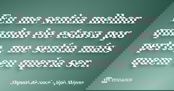 Eu me sentia melhor quando ele estava por perto, me sentia mais quem eu queria ser.... Frase de Depois de você - Jojo Moyes.