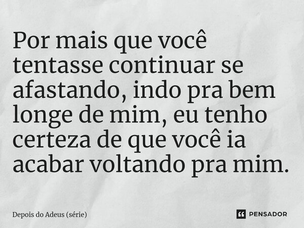 ⁠Por mais que você tentasse continuar se afastando, indo pra bem longe de mim, eu tenho certeza de que você ia acabar voltando pra mim.... Frase de Depois do Adeus (série).