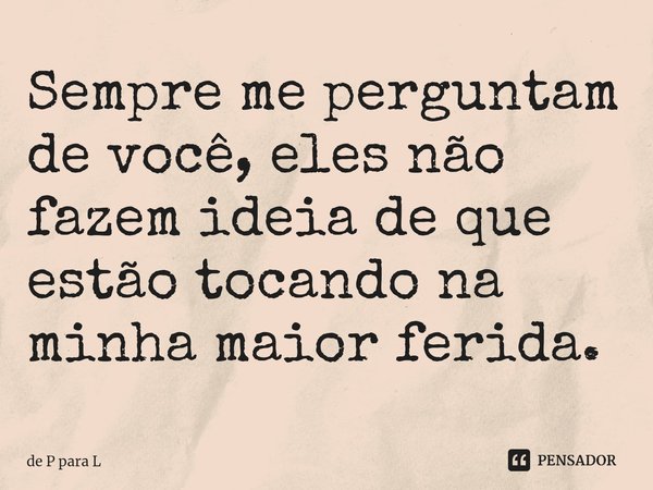 ⁠Sempre me perguntam de você, eles não fazem ideia de que estão tocando na minha maior ferida.... Frase de de P para L.