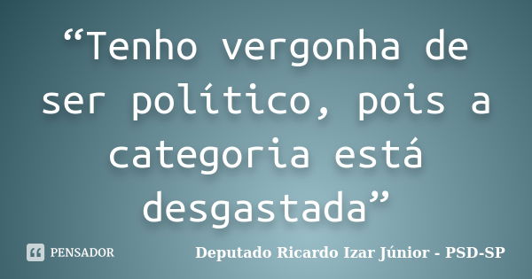 “Tenho vergonha de ser político, pois a categoria está desgastada”... Frase de Deputado Ricardo Izar Júnior - PSD-SP.