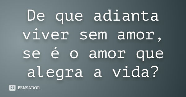 De que adianta viver sem amor, se é o amor que alegra a vida?