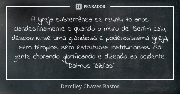 A igreja subterrânea se reuniu 70 anos clandestinamente e quando o muro de Berlim caiu, descobriu-se uma grandiosa e poderosíssima igreja, sem templos, sem estr... Frase de Derciley Chaves Bastos.