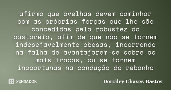 afirmo que ovelhas devem caminhar com as próprias forças que lhe são concedidas pela robustez do pastoreio, afim de que não se tornem indesejavelmente obesas, i... Frase de Derciley Chaves Bastos.