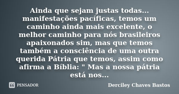 Ainda que sejam justas todas... manifestações pacíficas, temos um caminho ainda mais excelente, o melhor caminho para nós brasileiros apaixonados sim, mas que t... Frase de Derciley Chaves Bastos.