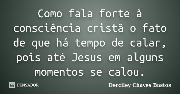 Como fala forte à consciência cristã o fato de que há tempo de calar, pois até Jesus em alguns momentos se calou.... Frase de Derciley Chaves Bastos.