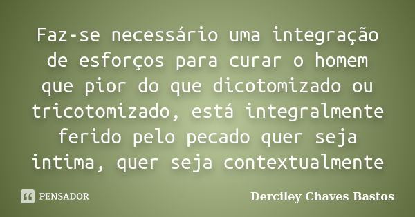 Faz-se necessário uma integração de esforços para curar o homem que pior do que dicotomizado ou tricotomizado, está integralmente ferido pelo pecado quer seja i... Frase de Derciley Chaves Bastos.