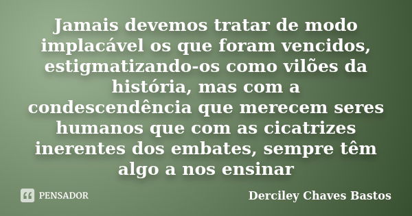 Jamais devemos tratar de modo implacável os que foram vencidos, estigmatizando-os como vilões da história, mas com a condescendência que merecem seres humanos q... Frase de Derciley Chaves Bastos.