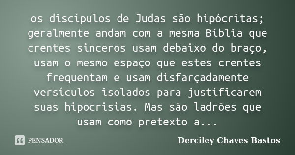 os discípulos de Judas são hipócritas; geralmente andam com a mesma Bíblia que crentes sinceros usam debaixo do braço, usam o mesmo espaço que estes crentes fre... Frase de Derciley Chaves Bastos.