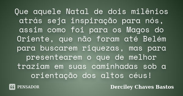 Que aquele Natal de dois milênios atrás seja inspiração para nós, assim como foi para os Magos do Oriente, que não foram até Belém para buscarem riquezas, mas p... Frase de Derciley Chaves Bastos.