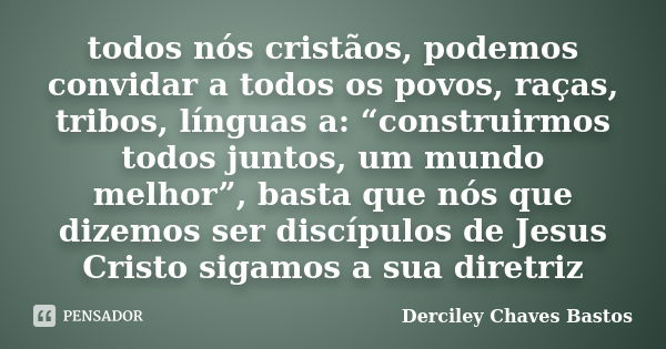 todos nós cristãos, podemos convidar a todos os povos, raças, tribos, línguas a: “construirmos todos juntos, um mundo melhor”, basta que nós que dizemos ser dis... Frase de Derciley Chaves Bastos.