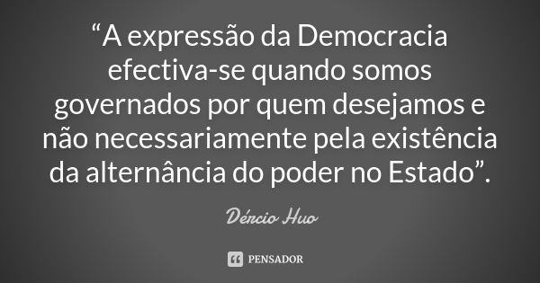 “A expressão da Democracia efectiva-se quando somos governados por quem desejamos e não necessariamente pela existência da alternância do poder no Estado”.... Frase de Dércio Huo.