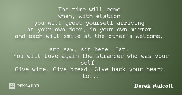 The time will come when, with elation you will greet yourself arriving at your own door, in your own mirror and each will smile at the other's welcome, and say,... Frase de Derek Walcott.