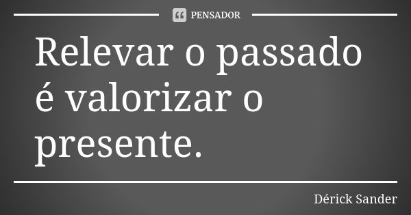 Relevar o passado é valorizar o presente.... Frase de Dérick Sander.