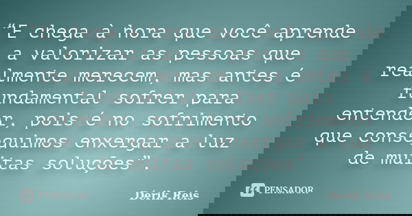 “E chega à hora que você aprende a valorizar as pessoas que realmente merecem, mas antes é fundamental sofrer para entender, pois é no sofrimento que conseguimo... Frase de Dérik Reis.