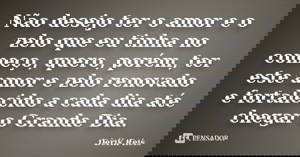 Não desejo ter o amor e o zelo que eu tinha no começo, quero, porém, ter este amor e zelo renovado e fortalecido a cada dia até chegar o Grande Dia.... Frase de Dérik Reis.