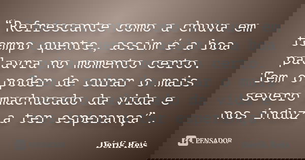“Refrescante como a chuva em tempo quente, assim é a boa palavra no momento certo. Tem o poder de curar o mais severo machucado da vida e nos induz a ter espera... Frase de Dérik Reis.